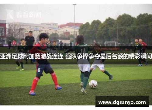 亚洲足球附加赛激战连连 强队争锋争夺最后名额的精彩瞬间