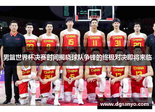 男篮世界杯决赛时间揭晓球队争锋的终极对决即将来临