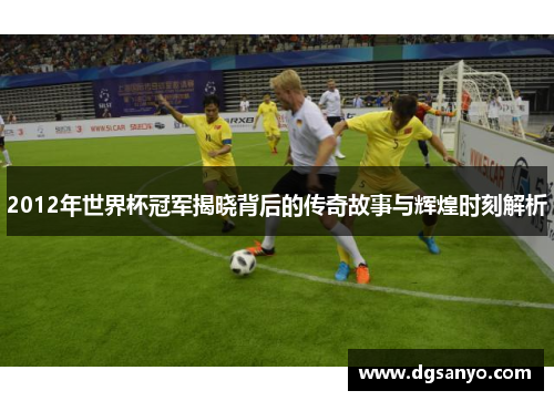 2012年世界杯冠军揭晓背后的传奇故事与辉煌时刻解析