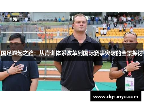 国足崛起之路：从青训体系改革到国际赛事突破的全景探讨