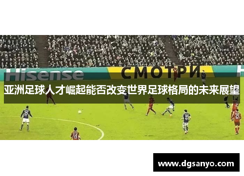 亚洲足球人才崛起能否改变世界足球格局的未来展望